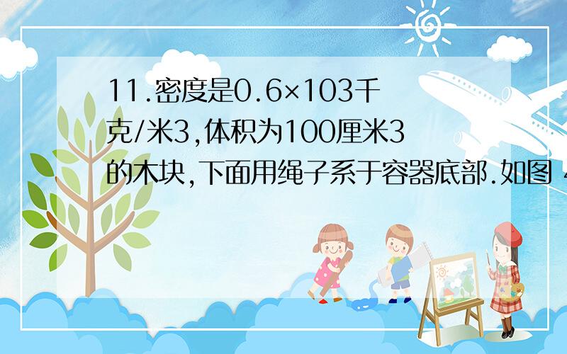 11.密度是0.6×103千克/米3,体积为100厘米3的木块,下面用绳子系于容器底部.如图 4所示.若向容器中注入11.密度是0.6×103千克/米3,体积为100厘米3的木块,下面用绳子系于容器底部.如图4所示.若向容