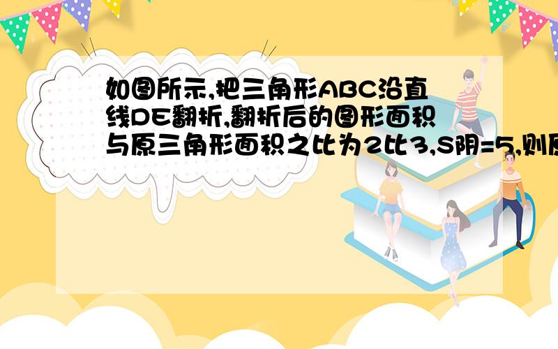 如图所示,把三角形ABC沿直线DE翻折,翻折后的图形面积与原三角形面积之比为2比3,S阴=5,则原三角形面积是多少?（对不起,图画不来）