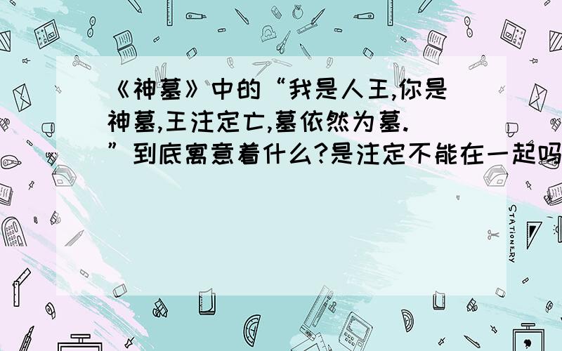 《神墓》中的“我是人王,你是神墓,王注定亡,墓依然为墓.”到底寓意着什么?是注定不能在一起吗?我不觉得,我觉得 如果人王死了,辰南会化身成神墓把人王永远的埋在心里.这样他们不是可以