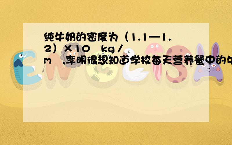 纯牛奶的密度为（1.1—1.2）×10³kg／m³,李明很想知道学校每天营养餐中的牛奶是不是纯牛奶.他和几名同学的根据所学的密度知识进行了如下测定：首先用天平称出一盒牛奶的质量是250g