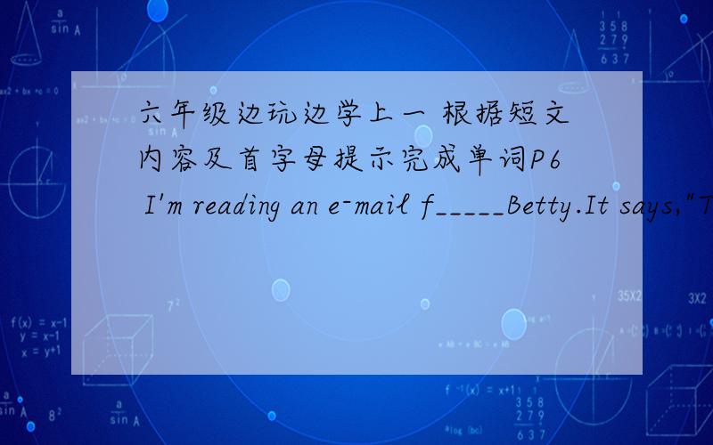 六年级边玩边学上一 根据短文内容及首字母提示完成单词P6 I'm reading an e-mail f_____Betty.It says,