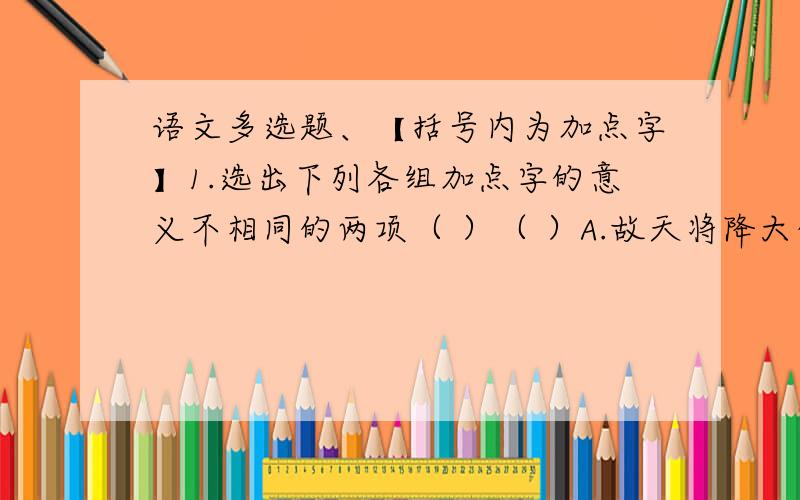 语文多选题、【括号内为加点字】1.选出下列各组加点字的意义不相同的两项（ ）（ ）A.故天将降大任于是人也/将信将疑（将） B.出则无敌国外患者/去国怀乡（国）C.国恒亡/亡命天涯（亡