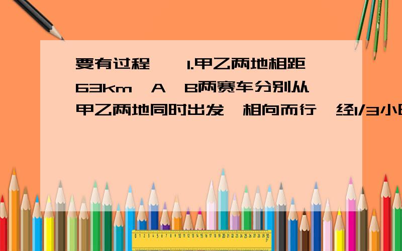 要有过程、、1.甲乙两地相距63km,A、B两赛车分别从甲乙两地同时出发,相向而行,经1/3小时相遇,如果A赛车的速度比B赛车的速度每小时快21km,求A、B两赛车的速度各位多少?这速度和有什么关系呢