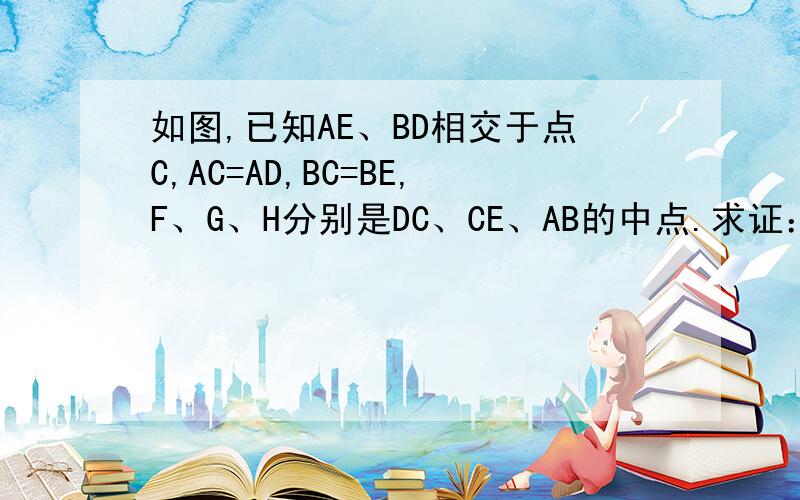 如图,已知AE、BD相交于点C,AC=AD,BC=BE,F、G、H分别是DC、CE、AB的中点.求证：（1）HF=HG；（2）∠FHG=∠DAC.