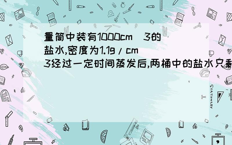 量筒中装有1000cm^3的盐水,密度为1.1g/cm^3经过一定时间蒸发后,两桶中的盐水只剩下800cm^3,求剩余盐水的质量和密度今天就要!