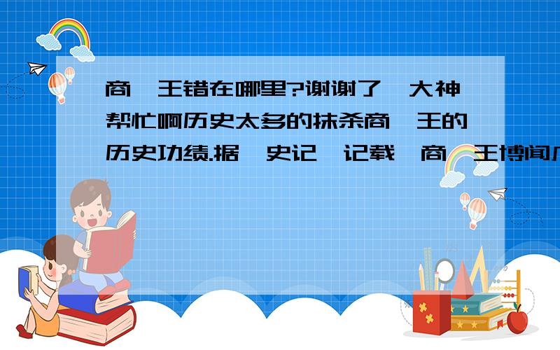 商纣王错在哪里?谢谢了,大神帮忙啊历史太多的抹杀商纣王的历史功绩.据《史记》记载,商纣王博闻广识、思维敏捷、身材高大、膂力过人.他的才智足以对复杂的事情迅速作出准确的判断,他