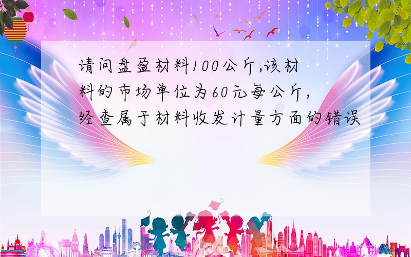 请问盘盈材料100公斤,该材料的市场单位为60元每公斤,经查属于材料收发计量方面的错误