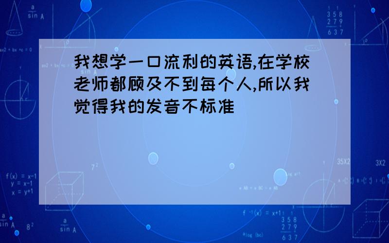 我想学一口流利的英语,在学校老师都顾及不到每个人,所以我觉得我的发音不标准