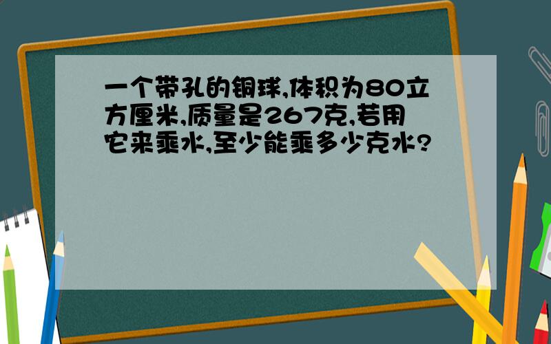 一个带孔的铜球,体积为80立方厘米,质量是267克,若用它来乘水,至少能乘多少克水?