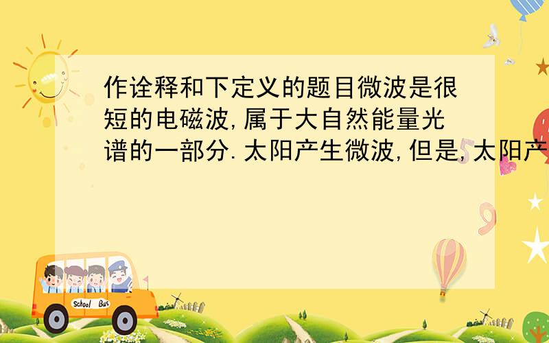 作诠释和下定义的题目微波是很短的电磁波,属于大自然能量光谱的一部分.太阳产生微波,但是,太阳产生的微波与微波炉产生的微波有重大区别.这个区别在于,微波炉是用交流电来产生微波的.