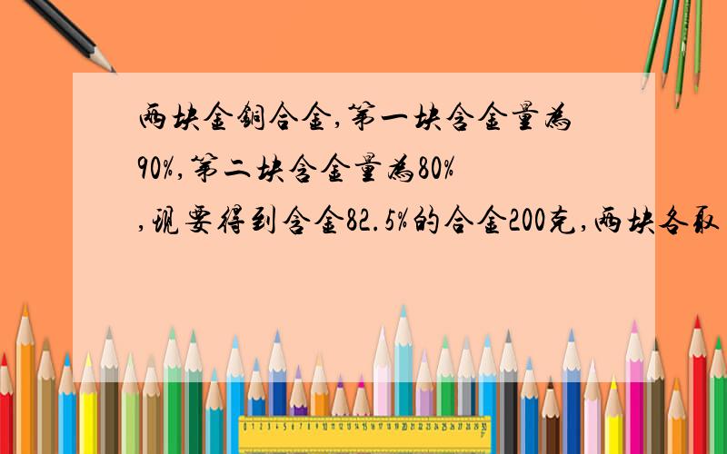 两块金铜合金,第一块含金量为90%,第二块含金量为80%,现要得到含金82.5%的合金200克,两块各取多少克?