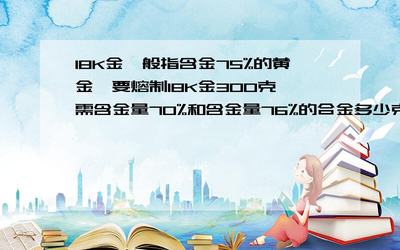 18K金一般指含金75%的黄金,要熔制18K金300克,需含金量70%和含金量76%的合金多少克?可用二元一次方程