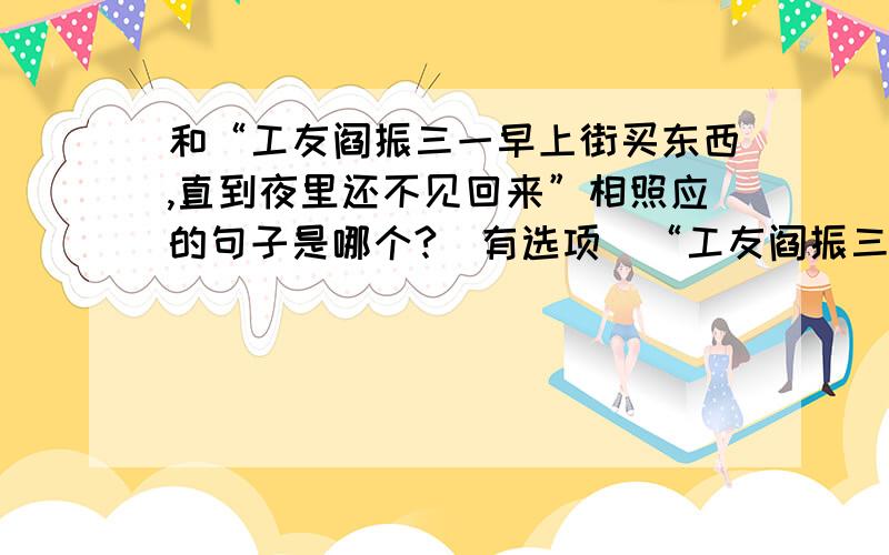 和“工友阎振三一早上街买东西,直到夜里还不见回来”相照应的句子是哪个?（有选项）“工友阎振三一早上街买东西,直到夜里还不见回来”这句话和下面那句话照应?A.第二天,父亲才知道他