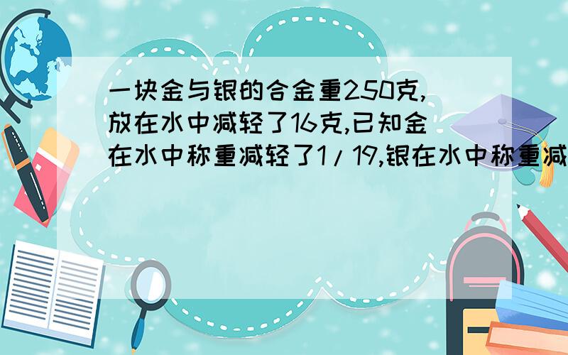 一块金与银的合金重250克,放在水中减轻了16克,已知金在水中称重减轻了1/19,银在水中称重减轻了1/10,求这块合金中含金、银给多少克 用一元一次方程