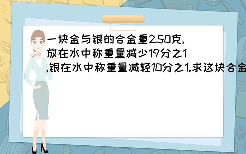 一块金与银的合金重250克,放在水中称重量减少19分之1,银在水中称重量减轻10分之1.求这块合金中含金 银各多少克?一块金与银的合金重250克,放在水中称重量减轻了16克,已知金在水中称重量减