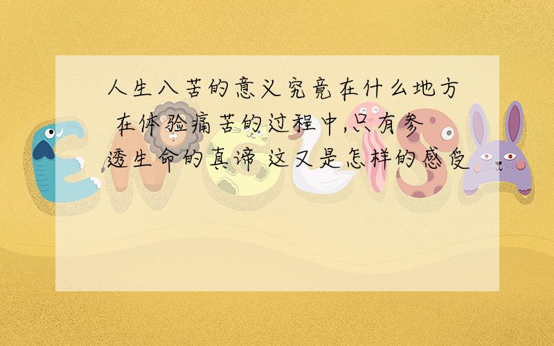 人生八苦的意义究竟在什么地方 在体验痛苦的过程中,只有参透生命的真谛 这又是怎样的感受