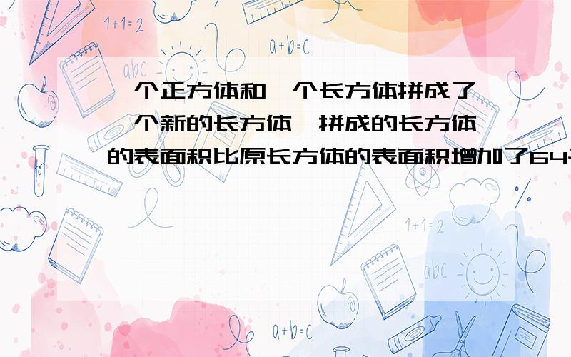 一个正方体和一个长方体拼成了一个新的长方体,拼成的长方体的表面积比原长方体的表面积增加了64平方厘米请各位大侠算算,原正方体的表面积是多少平方厘米?