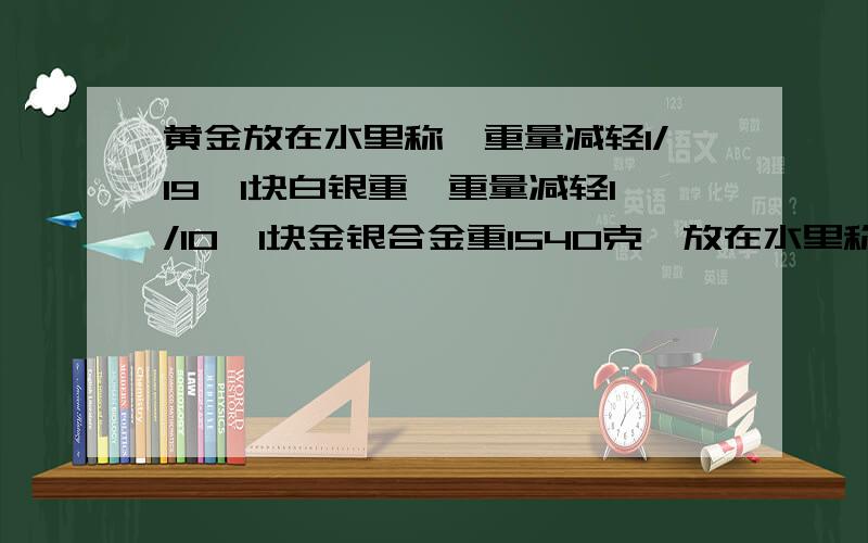 黄金放在水里称,重量减轻1/19,1块白银重,重量减轻1/10,1块金银合金重1540克,放在水里称,减轻100克一块黄金放在水里称质量减轻1/19,一块白银放在水里称减轻1/10,有一块金银合金的质量为1540克,