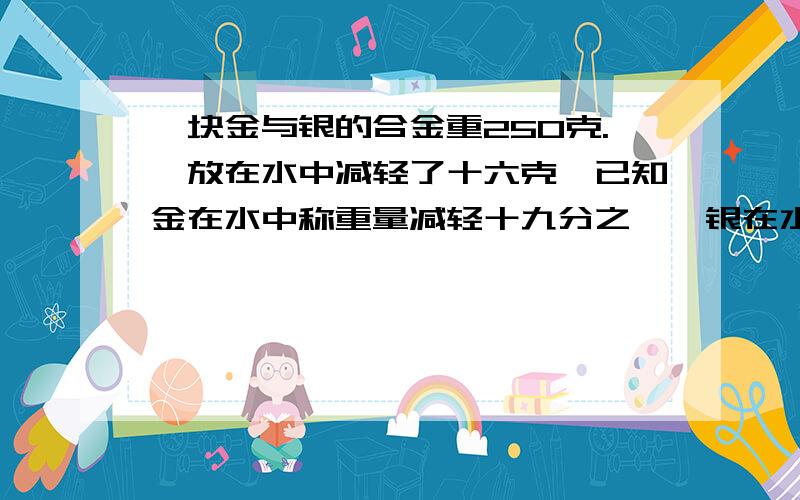 一块金与银的合金重250克.,放在水中减轻了十六克,已知金在水中称重量减轻十九分之一,银在水中称重量减轻十分之一,求这块合金中含金、银各多少克?