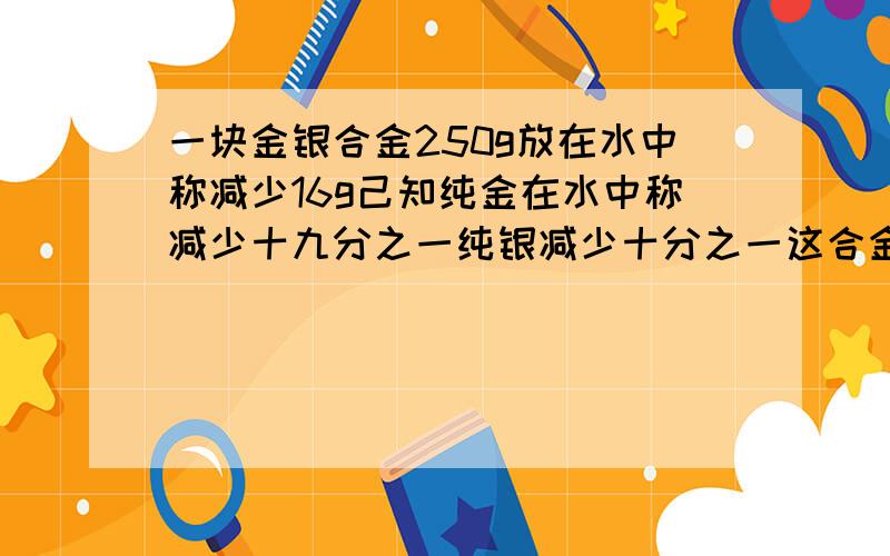 一块金银合金250g放在水中称减少16g己知纯金在水中称减少十九分之一纯银减少十分之一这合金中金银各多少