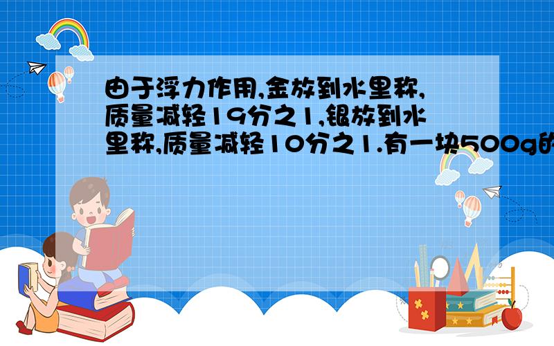 由于浮力作用,金放到水里称,质量减轻19分之1,银放到水里称,质量减轻10分之1.有一块500g的金银合金,放到水里减轻了32g,这块合金含金多少克?