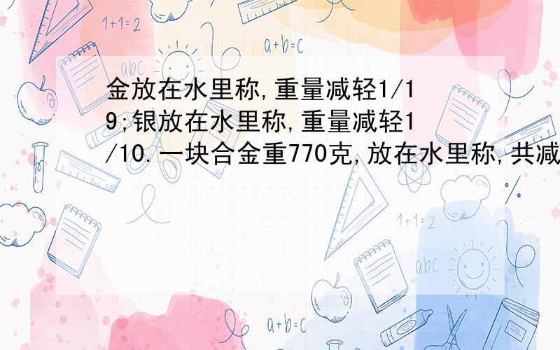 金放在水里称,重量减轻1/19;银放在水里称,重量减轻1/10.一块合金重770克,放在水里称,共减轻了50克.这块合金含金含银各有多少克?（不用二元一次方程做）