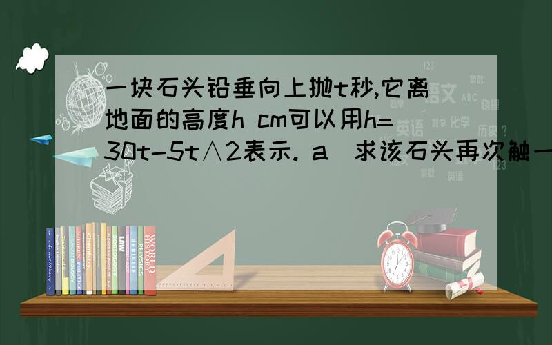 一块石头铅垂向上抛t秒,它离地面的高度h cm可以用h=30t-5t∧2表示. a)求该石头再次触一块石头铅垂向上抛t秒,它离地面的高度h cm可以用h=30t-5t∧2表示.a)求该石头再次触碰到地面所需的时间b)求