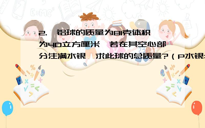 2.一铝球的质量为81克体积为40立方厘米,若在其空心部分注满水银,求此球的总质量?（P水银=13600千克每立