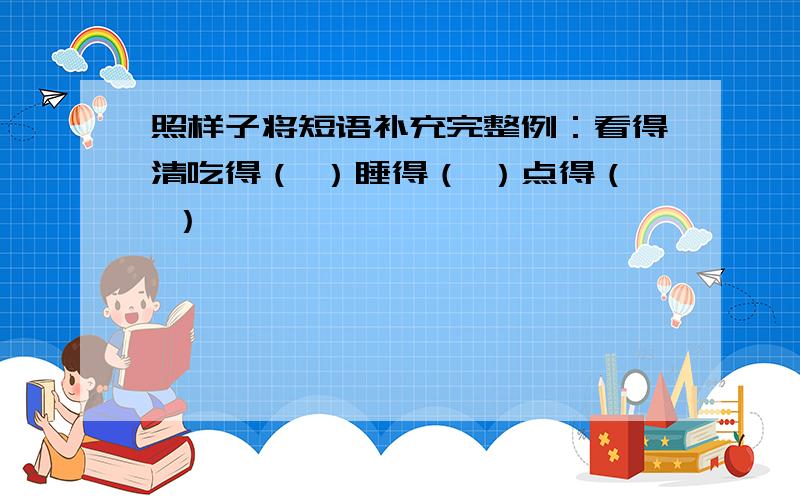 照样子将短语补充完整例：看得清吃得（ ）睡得（ ）点得（ ）