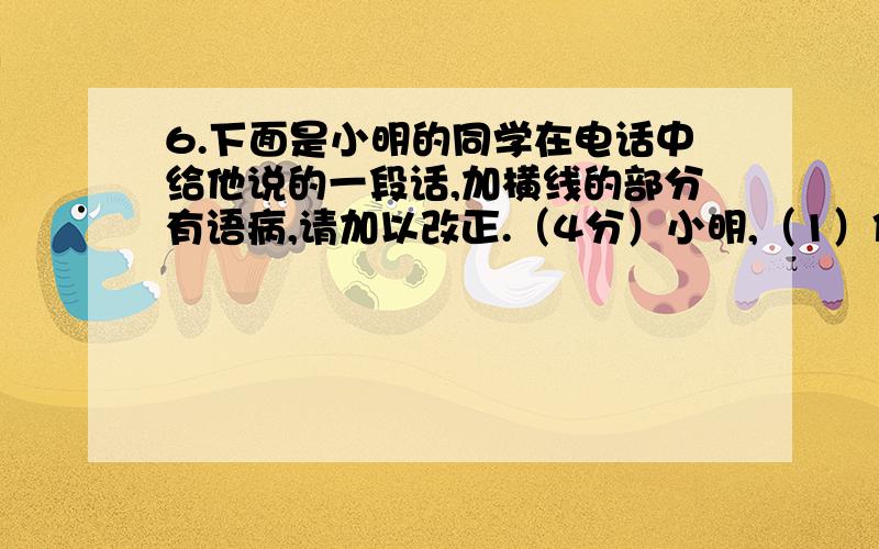 6.下面是小明的同学在电话中给他说的一段话,加横线的部分有语病,请加以改正.（4分）小明,（1）你还是为迎接即将马上到来的校庆给我们“幼林文学社”写篇稿件吧!体裁不限.还请你在班上