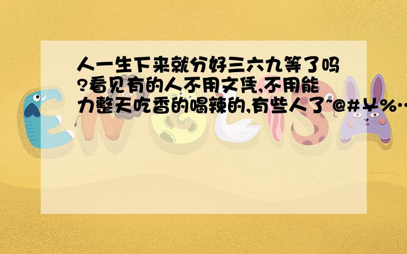 人一生下来就分好三六九等了吗?看见有的人不用文凭,不用能力整天吃香的喝辣的,有些人了~@#￥%……很是感叹!真主为什么这样分配啊!平等 平等在那里?