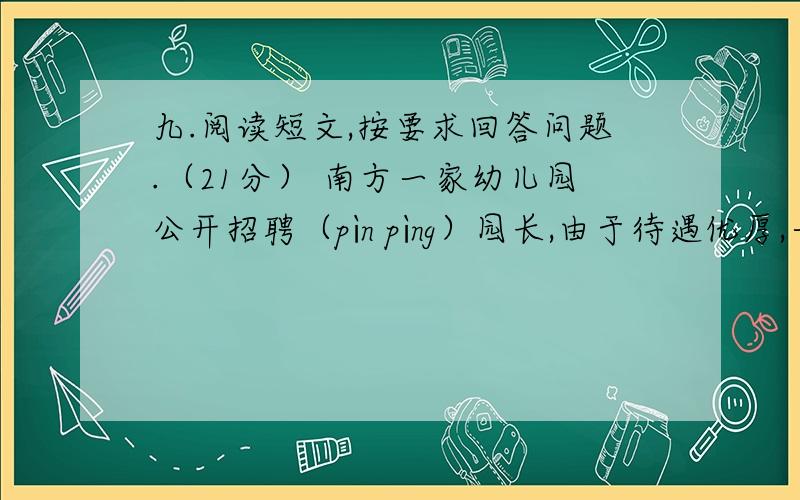 九.阅读短文,按要求回答问题.（21分） 南方一家幼儿园公开招聘（pìn pìng）园长,由于待遇优厚,一时间报名者云集,其中甚至包括专攻幼儿心理的女研究生和多名早已有了职业和稳定收入的女