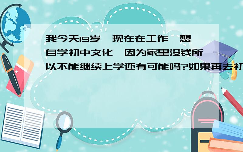 我今天19岁,现在在工作,想自学初中文化,因为家里没钱所以不能继续上学还有可能吗?如果再去初中还收我吗?如果不收哪里有教初中课程的呀?