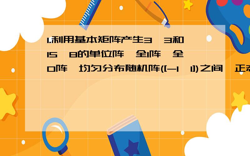 1.利用基本矩阵产生3*3和15*8的单位阵,全1阵,全0阵,均匀分布随机阵([-1,1])之间,正态分布随机阵(均值为1,