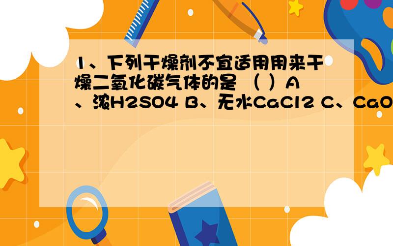 1、下列干燥剂不宜适用用来干燥二氧化碳气体的是 （ ）A、浓H2SO4 B、无水CaCl2 C、CaO D、P2O52、下列各组物质间恰好完全反应后,溶液的导电能力明显下降的是 （ ）A、盐酸和氢氧化钡溶液 B、