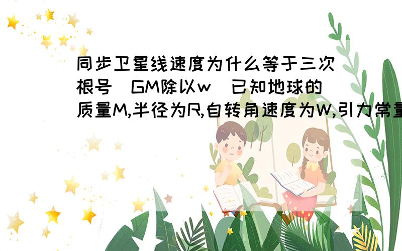 同步卫星线速度为什么等于三次根号(GM除以w)已知地球的质量M,半径为R,自转角速度为W,引力常量为G,怎么用G M