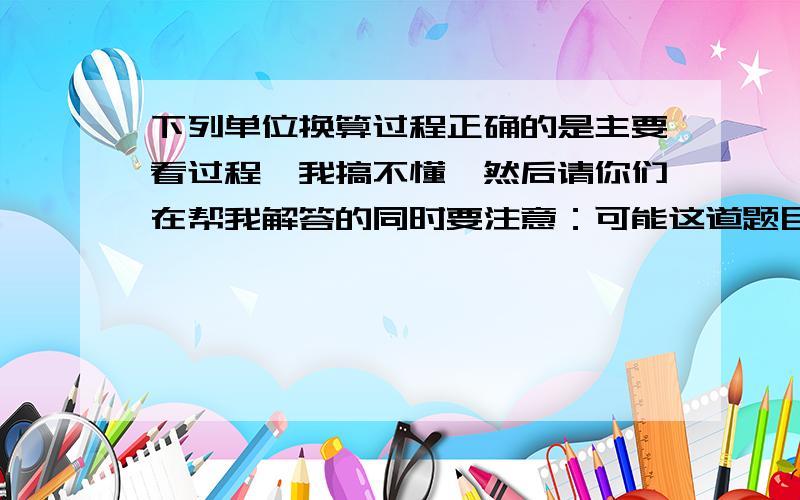 下列单位换算过程正确的是主要看过程,我搞不懂,然后请你们在帮我解答的同时要注意：可能这道题目没有选项,我的老师告诉过我我做的那张练习讲义有一道选择题可能没有选项.还有另外要