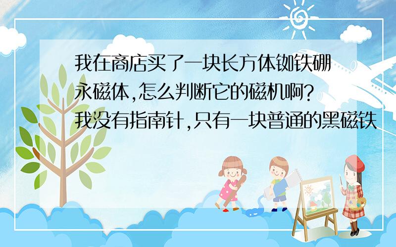 我在商店买了一块长方体铷铁硼永磁体,怎么判断它的磁机啊?我没有指南针,只有一块普通的黑磁铁