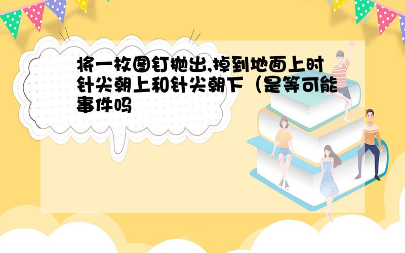 将一枚图钉抛出,掉到地面上时针尖朝上和针尖朝下（是等可能事件吗