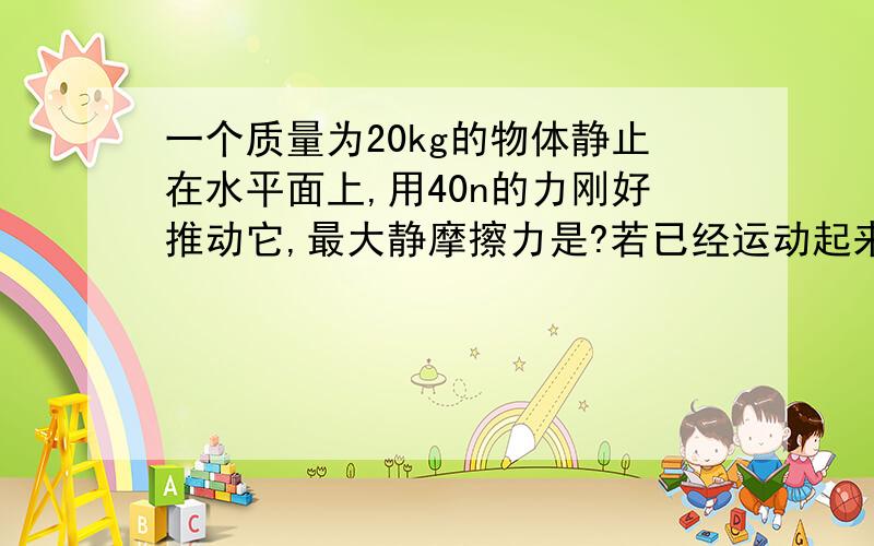 一个质量为20kg的物体静止在水平面上,用40n的力刚好推动它,最大静摩擦力是?若已经运动起来,若已经运动起来 用38N的力能使它保持匀速运动.滑动摩擦力?摩擦因数?若用20N的力推静止的该物体