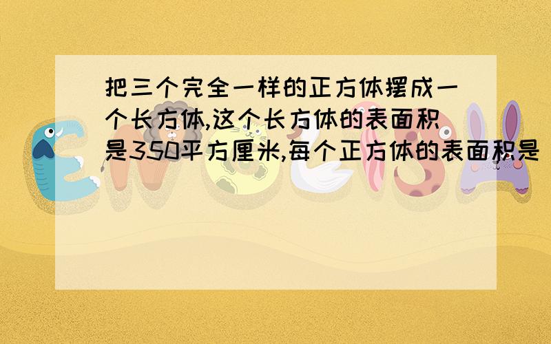 把三个完全一样的正方体摆成一个长方体,这个长方体的表面积是350平方厘米,每个正方体的表面积是 平方厘