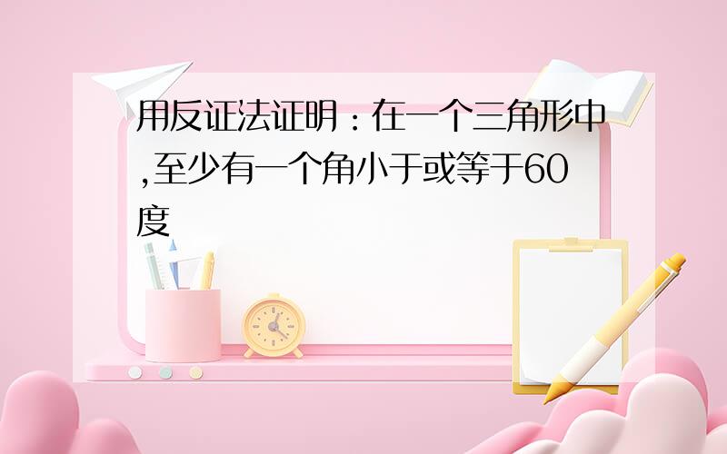 用反证法证明：在一个三角形中,至少有一个角小于或等于60度