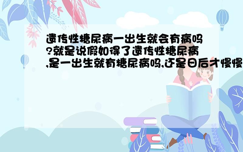 遗传性糖尿病一出生就会有病吗?就是说假如得了遗传性糖尿病,是一出生就有糖尿病吗,还是日后才慢慢有?