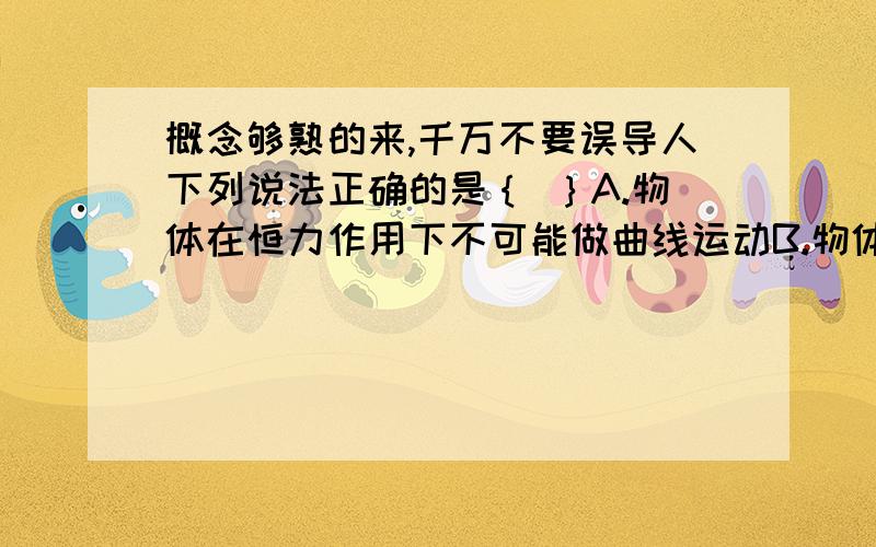 概念够熟的来,千万不要误导人下列说法正确的是｛ ｝A.物体在恒力作用下不可能做曲线运动B.物体在变力作用下不可能做曲线运动C.物体在恒力作用下可能做曲线运动D.做圆周运动的物体合外