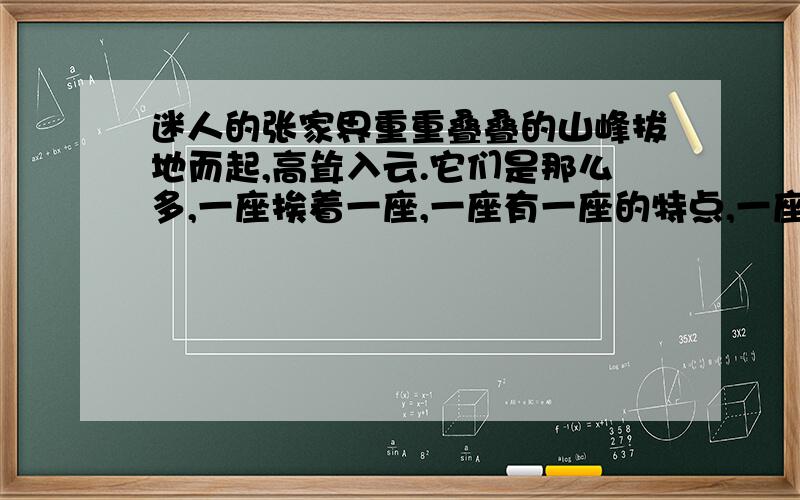 迷人的张家界重重叠叠的山峰拔地而起,高耸入云.它们是那么多,一座挨着一座,一座有一座的特点,一座有一座的姿态.有的像背草篓的采药老人,有的像手捧鲜花的妙龄少女,有的像摩天大楼,有