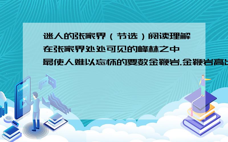 迷人的张家界（节选）阅读理解在张家界处处可见的峰林之中,最使人难以忘怀的要数金鞭岩.金鞭岩高出峰林之上,与其他山峰迥然不同,从山脚到山顶,像斧砍刀劈似的,只在它的顶上生长着几