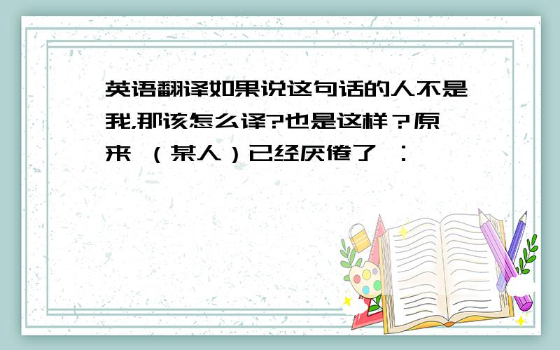 英语翻译如果说这句话的人不是我，那该怎么译?也是这样？原来 （某人）已经厌倦了 ：