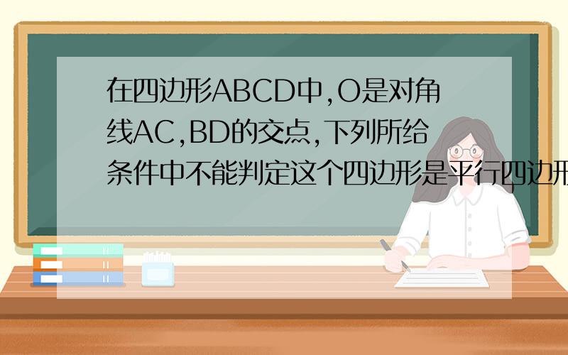 在四边形ABCD中,O是对角线AC,BD的交点,下列所给条件中不能判定这个四边形是平行四边形的是（ ）A.OA=OC,OB=OD B.AD//BC,AB//CDC.AB//CD,AD=BC D.AD=BC,AB=CD
