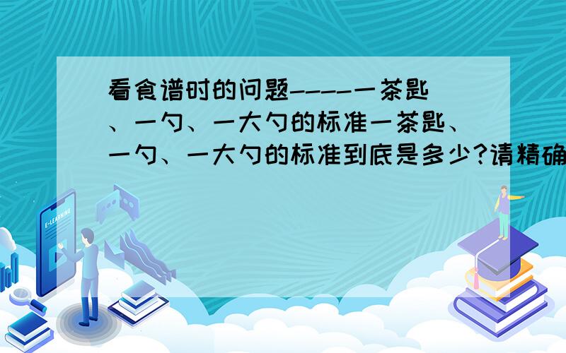 看食谱时的问题----一茶匙、一勺、一大勺的标准一茶匙、一勺、一大勺的标准到底是多少?请精确一点,谢谢