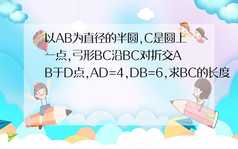 以AB为直径的半圆,C是圆上一点,弓形BC沿BC对折交AB于D点,AD=4,DB=6,求BC的长度